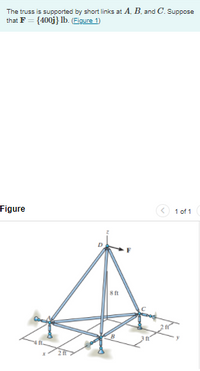 The truss is supported by short links at A. B. and C. Suppose
that F = {400j} lb. (Eigure 1)
Figure
1 of 1
8 ft
