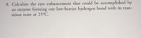 8. Calculate the rate enhancement that could be accomplished by
an enzyme forming one low-barrier hydrogen bond with its tran-
sition state at 25°C.
