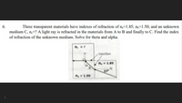 6.
Three transparent materials have indexes of refraction of n,=1.85; n=1.50; and an unknown
medium C, n=? A light ray is refracted in the materials from A to B and finally to C. Find the index
of refraction of the unknown medium. Solve for theta and alpha.
ne =?
Interface
n1.85
27
n, = 1.50
