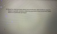 18. Based on what you know about natural selection, what would you expect to
happen to genetic variation within the population if you increase the relative
fitness of a particular genotype?
