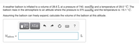 A weather balloon is inflated to a volume of 28.6 L at a pressure of 740. mmHg and a temperature of 29.0 °C. The
balloon rises in the atmosphere to an altitude where the pressure is 375 mmHg and the temperature is -15.1 °C.
Assuming the balloon can freely expand, calculate the volume of the balloon at this altitude.
ΑΣφ
?
Vballoon
L
