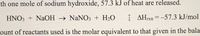 When one mole of sodium hydroxide reacts, 57.3 kJ of heat are released.

\[ \text{HNO}_3 + \text{NaOH} \rightarrow \text{NaNO}_3 + \text{H}_2\text{O} \qquad \Delta H_{\text{rxn}} = -57.3 \, \text{kJ/mol} \]

The amount of reactants used is the molar equivalent to that given in the balanced equation.