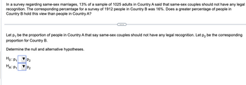 In a survey regarding same-sex marriages, 13% of a sample of 1025 adults in Country A said that same-sex couples should not have any legal
recognition. The corresponding percentage for a survey of 1912 people in Country B was 16%. Does a greater percentage of people in
Country B hold this view than people in Country A?
Let p, be the proportion of people in Country A that say same-sex couples should not have any legal recognition. Let p₂ be the corresponding
proportion for Country B.
Determine the null and alternative hypotheses.
Ho: P₁
HA: P₁
P₂
P₂