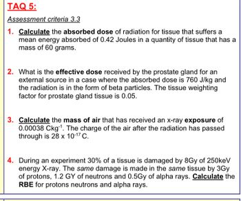 TAQ 5:
Assessment criteria 3.3
1. Calculate the absorbed dose of radiation for tissue that suffers a
mean energy absorbed of 0.42 Joules in a quantity of tissue that has a
mass of 60 grams.
2. What is the effective dose received by the prostate gland for an
external source in a case where the absorbed dose is 760 J/kg and
the radiation is in the form of beta particles. The tissue weighting
factor for prostate gland tissue is 0.05.
3. Calculate the mass of air that has received an x-ray exposure of
0.00038 Ckg. The charge of the air after the radiation has passed
through is 28 x 10-17 C.
4. During an experiment 30% of a tissue is damaged by 8Gy of 250keV
energy X-ray. The same damage is made in the same tissue by 3Gy
of protons, 1.2 GY of neutrons and 0.5Gy of alpha rays. Calculate the
RBE for protons neutrons and alpha rays.