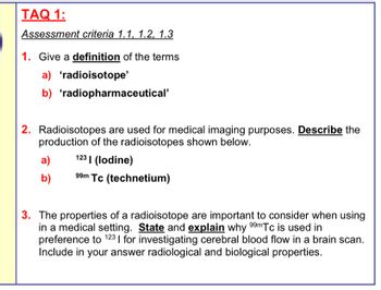 TAQ 1:
Assessment criteria 1.1, 1.2, 1.3
1. Give a definition of the terms
a) 'radioisotope'
b) 'radiopharmaceutical'
2. Radioisotopes are used for medical imaging purposes. Describe the
production of the radioisotopes shown below.
a) 123 (lodine)
b) 99m Tc (technetium)
3. The properties of a radioisotope are important to consider when using
in a medical setting. State and explain why 99mTc is used in
preference to 123 | for investigating cerebral blood flow in a brain scan.
Include in your answer radiological and biological properties.