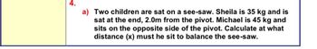 a) Two children are sat on a see-saw. Sheila is 35 kg and is
sat at the end, 2.0m from the pivot. Michael is 45 kg and
sits on the opposite side of the pivot. Calculate at what
distance (x) must he sit to balance the see-saw.