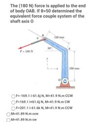 The (180 N) force is applied to the end
of body OAB. If 8=50 determined the
equivalent force couple system of the
shaft axis 0
B
120 mm
30
F= 180 N
L--x
150 mm
OF=-169.1 i-61.6j N, M=41.9 N.m CCW
F=169.1 i+61.6j N, M=41.9 N.m CW
OF=201.1 i-61.6k N, M-41.9 N.m CCW
M-41.89 N.m ccw
M=41.89 N.m cw
