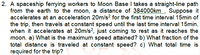 2. A spaceship ferrying workers to Moon Base I takes a straight-line path
from the earth to the moon, a distance of 384000km Suppose it
accelerates at an acceleration 20m/s? for the first time interval 15min of
the trip, then travels at constant speed until the last time interval 15min,
when it accelerates at 20m/s?, just coming to rest as it reaches the
moon. a) What is the maximum speed attained? b) What fraction of the
total distance is traveled at constant speed? c) What total time is
required for the trip?
