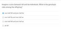 Imagine a cross between AA and Aa individuals. What is the genotypic
ratio among the offspring?
O one-half AA and one-half Aa
O one-half Aa and one-half aa
one-half AA and one-half aa
O all AA
