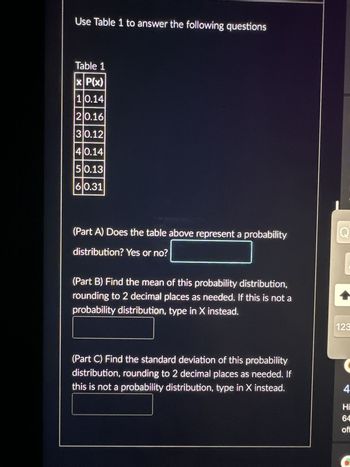 Use Table 1 to answer the following questions
Table 1
x| P(x)
10.14
210.16
30.12
40.14
50.13
60.31
(Part A) Does the table above represent a probability
distribution? Yes or no?
(Part B) Find the mean of this probability distribution,
rounding to 2 decimal places as needed. If this is not a
probability distribution, type in X instead.
(Part C) Find the standard deviation of this probability
distribution, rounding to 2 decimal places as needed. If
this is not a probability distribution, type in X instead.
Q
123
4
Hi
64
off