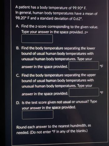 A patient has a body temperature of 99.90° F.
In general, human body temperatures have a mean of
98.20° F and a standard deviation of 0.62°.
A. Find the z-score corresponding to the given value.
Type your answer in the space provided. z=
B. Find the body temperature separating the lower
bound of usual human body temperatures with
unusual human body temperatures. Type your
answer in the space provided.
C. Find the body temperature separating the upper
bound of usual human body temperatures with
unusual human body temperatures. Type your
answer in the space provided.
D. Is the test score given not usual or unusual? Type
your answer in the space provided.
Round each answer to the nearest hundredth, as
needed. (Do not enter °F in any of the blanks.)
°F
°F