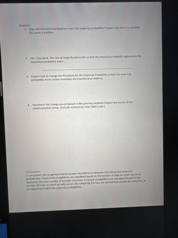 Analysis:
1. Does the theoretical probability match the empirical probability? Explain why this is or whether
this poses a problem.
2. Fill in the blank: The Law of Large Numbers tells us that the empirical probability approaches the
theoretical probability when
3. Explain how to change the Procedure for the Empirical Probability so that the empirical
probability more closely resembles the theoretical probability.
4. Implement the change you proposed in the previous problem. Explain the results of this
implementation below. (Include screenshots from StatCrunch.)
Conclusion:
In conclusion, this assignment demonstrates the difference between theoretical and empirical
probabilities. Theoretical probabilities are calculated based on the number of ways an event can occur
divided by the total number of possible outcomes. Empirical probabilities are calculated based on the
number of times an event actually occurs. By comparing the two, we can see how closely the outcomes of
an experiment match the expected probabilities.
