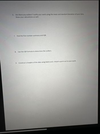 6. Are there any outliers? Justify your work using the mean and standard deviation of your data.
Show your calculations as well.
7. Find the five-number summary and IQR.
8.
Use the IQR formula to determine the outliers.
9. Construct a boxplot of the data using StatCrunch. Attach a print out to your work.