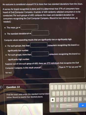 An outcome is considered unusual if it is more than two standard deviations from the mean.
A survey for brand recognition is done and it is determined that 57% of consumers have
heard of Dull Computer Company. A survey of 600 randomly selected consumers is to be
conducted. For such groups of 600, compute the mean and standard deviation for
consumers recognizing the Dull Computer Company. (Round to two decimal places, as
needed.)
The mean, μ =
• The standard deviation =
Compute values separating results that are significantly low or significantly high.
• For such groups, less than
significantly low number.
• For such groups, more than
consumers recognizing this brand is a
Question 14
consumers recognizing this brand is a
significantly high number.
Suppose out of one such group of 600, there are 375 individuals that recognize the Dull
Computer Company. Is this result unusual?
(Type in "Y" for yes and "N"
for no.)
Find the exact area under the standard normal distril
below. Round to exactly four decimal places.
QWERTYUIOF
ASDFGHJKL
ZXCVBNM X
123
space
go