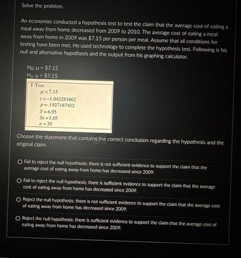 Solve the problem.
An economist conducted a hypothesis test to test the claim that the average cost of eating a
meal away from home decreased from 2009 to 2010. The average cost of eating a meal
away from home in 2009 was $7.15 per person per meal. Assume that all conditions for
testing have been met. He used technology to complete the hypothesis test. Following is his
null and alternative hypothesis and the output from his graphing calculator.
Ho: μ = $7.15
Ha: μ< $7.15
T-Test
μ<7.15
t = -1.043281062
p=.1527187422
x = 6.95
Sx=1.05
n=30
Choose the statement that contains the correct conclusion regarding the hypothesis and the
original claim.
O Fail to reject the null hypothesis; there is not sufficient evidence to support the claim that the
average cost of eating away from home has decreased since 2009.
O Fail to reject the null hypothesis; there is sufficient evidence to support the claim that the average
cost of eating away from home has decreased since 2009.
Reject the null hypothesis; there is not sufficient evidence to support the claim that the average cost
of eating away from home has decreased since 2009.
O Reject the null hypothesis; there is sufficient evidence to support the claim that the average cost of
eating away from home has decreased since 2009.