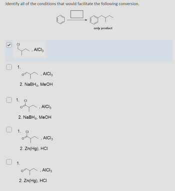 Identify all of the conditions that would facilitate the following conversion.
1.
AICI 3
AICI 3
2. NaBH, MeOH
1.
CI
AICI 3
2. NaBH4, MeOH
1.
Cl
, AICI 3
1.
2. Zn(Hg), HCI
, AICI 3
2. Zn(Hg), HCI
only product