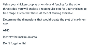 **Problem Statement:**

Using your chicken coop as one side and fencing for the other three sides, you will enclose a rectangular plot for your chickens to free range. Given that there are 28 feet of fencing available,

**Task:**

1. Determine the dimensions that would create the plot of maximum area.

2. Identify the maximum area.

*Note: Don't forget units!*