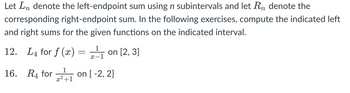 Let \( L_n \) denote the left-endpoint sum using \( n \) subintervals, and let \( R_n \) denote the corresponding right-endpoint sum. In the following exercises, compute the indicated left and right sums for the given functions on the indicated interval.

12. \( L_4 \) for \( f(x) = \frac{1}{x-1} \) on \([2, 3]\)

16. \( R_4 \) for \( \frac{1}{x^2+1} \) on \([-2, 2]\)