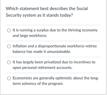 Which statement best describes the Social
Security system as it stands today?
It is running a surplus due to the thriving economy
and large workforce.
Inflation and a disproportionate workforce-retiree
balance has made it unsustainable.
It has largely been privatized due to incentives to
open personal retirement accounts.
Economists are generally optimistic about the long-
term solvency of the program.