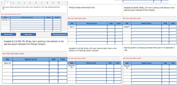 1
2
Date
February 14
Note: Enter debits before credits.
3
Received Todd's payment of principal and interest on the note dated December
16.
Record entry
Date
March 02
General Journal
Clear entry
Note: Enter debits before credits.
7
General Journal
10
Debit
Accepted a(n) $7,600,9%, 90-day note in granting a time extension on the
past-due account receivable from Midnight Company.
Credit
View general journal
Debit Credit
>
Midnight Company dishonored its note.
Note: Enter debits before credits.
Date
May 31
Note: Enter debits before credits.
General Journal
Date
September
03
Accepted a(n) $2,250, 60-day, 12% note in granting Noah Carson a time
extension on his past-due account receivable.
Debit
General Journal
Credit
Debit
Credit
Accepted a(n) $8,950, 90-day, 11% note in granting a time extension on the
past-due account receivable of Mulan Company.
Note: Enter debits before credits.
Date
August 07
General Journal
Received payment of principal plus interest from Carson for the September 3
note.
Note: Enter debits before credits.
Date
November
02
Debit Credit
General Journal
Debit Credit
