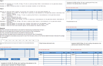 Year 1
December 16 Accepted a(n) $11,800, 60-day, 9 note in granting Danny Todd a time extension on his past-due account
receivable.
December 31 Made an adjusting entry to record the accrued interest on the Todd note.
Year 2
February 14 Received Todd's payment of principal and interest on the note dated December 16.
March 2 Accepted a(n) $7,600, 98, 90-day hote in granting a tine extension on the past-due account receivable from
Midnight Company.
March 17 Accepted a $3,000, 30-day, 7 note in granting Ava Privet a time extension on her past-due account
receivable.
April 16 Privet dishonored her note.
May 31 Midnight Company dishonored its note.
August 7 Accepted a(n) $8,950, 90-day, 118 note in granting a tine extension on the past-due account receivable of
Mulan Company.
September 3 Accepted a $2,250, 60-day, 128 note in granting Noah Carson a time extension on his past-due account
receivable.
November 2 Received payment of principal plus interest from Carson for the September 3 note.
November 5 Received payment of principal plus interest from Mulan for the August 7 note.
December 1 Wrote off the Privet account against the Allowance for Doubtful Accounts.
Required:
1-a. First, complete the table below to calculate the interest amount at December 31, Year 1.
1-b. Use the calculated value to prepare your journal entries for Year 1 transactions.
1-c. First, complete the table below to calculate the interest amounts.
1-d. Use those calculated values to prepare your journal entries for Year 2 transactions.
2. If Ohlm pledged its receivables as security for a loan from the bank, where on the financial statements does it disclose this pledge
of receivables?
Received Todd's payment of principal and interest on the note dated December
16.
te: Enter debits before credits.
Date
February 14
Record entry
General Journal
Clear entry
10
Dobit
Credit
>
View general Journal
Accepted a(n) $7,600, 9%, 90-day note in granting a time extension on the
past-due account receivable from Midnight Company.
Midnight Company dishonored its note.
Note: Enter debits before credits.
Date
May 31
General Journal
Debit
Accepted a(n) $3,000, 30-day, 7% note in granting Ava Privet a time
extension on her past-due account receivable.
Note: Enter debits before credits.
Date
March 17
Privet dishonored her note.
Note: Enter debits before credits.
Date
April 16
Credit
General Journal
General Journal
Date
August 07
Note: Enter debits before credits.
Debit
Accepted a(n) $8,950, 90-day, 11% note in granting a time extension on the
past-due account receivable of Mulan Company.
General Journal
Debit Credit
Credit
Debit Credit
