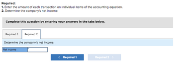 ## Required Tasks:

1. **Enter the amount of each transaction on individual items of the accounting equation.**
2. **Determine the company’s net income.**

Complete this question by entering your answers in the tabs below.

### Required 2: Determine the Company’s Net Income

In the text box provided, input the net income of the company.

- **Net Income**: *[Input Field]*

Navigation buttons are available to switch between different requirements:
- **Required 1** (Button to switch to Required 1)
- **Required 2** (Current section, button is inactive)

Use these buttons to move between different parts of the task as needed to complete your response.