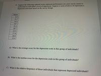 3) Suppose the following indexed scores represent performance on a new survey meant to
understand an individual's level of depression. Suppose a score of above 20 represents a
depressed individual based on the survey design.
Score
13.5
15.7
14.3
16.7
21.2
20.7
22.3
17.4
16.8
12.4
A) What is the average score for the depression scale in this
group
of individuals?
B) What is the median score for the depression scale in this group of individuals?
C) What is the relative frequency of those individuals that represent depressed individuals?
