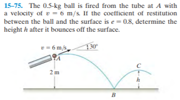 15-75. The 0.5-kg ball is fired from the tube at A with
a velocity of v = 6 m/s. If the coefficient of restitution
between the ball and the surface is e = 0.8, determine the
height h after it bounces off the surface.
v = 6 m/s
130°
