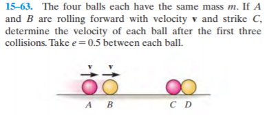 15-63. The four balls each have the same mass m. If A
and B are rolling forward with velocity v and strike C,
determine the velocity of each ball after the first three
collisions. Take e=0.5 between each ball.
