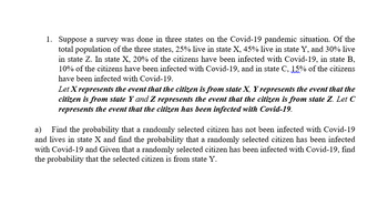 1. Suppose a survey was done in three states on the Covid-19 pandemic situation. Of the
total population of the three states, 25% live in state X, 45% live in state Y, and 30% live
in state Z. In state X, 20% of the citizens have been infected with Covid-19, in state B,
10% of the citizens have been infected with Covid-19, and in state C, 15% of the citizens
have been infected with Covid-19.
Let X represents the event that the citizen is from state X, Y represents the event that the
citizen is from state Y and Z represents the event that the citizen is from state Z. Let C
represents the event that the citizen has been infected with Covid-19.
Find the probability that a randomly selected citizen has not been infected with Covid-19
and lives in state X and find the probability that a randomly selected citizen has been infected
with Covid-19 and Given that a randomly selected citizen has been infected with Covid-19, find
the probability that the selected citizen is from state Y.