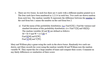 1. There are two boxes. In each box there are 4 cards with a different number printed on it.
The four cards have been numbered as 1,2,3,4 in each box. Two cards are drawn random
from each box. The random variable X represents the difference between the number on
the card from box 1 minus the number on the card from box 2.
a) Find the mean of this probability distribution. (į.e. Find E[X]). Find the variance and
standard deviation of this probability distribution. (i.e. Find V[X] and SD[X])
The random variables M and Ware defined as follows:
M = X+5 and W = (1/2)X+5
Find E[M] and E[W].
Find V[M] and V[W].
Mary and William play a game using the cards in the above boxes. Randomly two cards are
drawn, and Mary records his score using the random variable M and William uses the random
variable W. They repeat this for a large number of times and compare their scores. Comment on
any likely differences or similarities of their scores