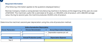 Required information
[The following information applies to the questions displayed below.]
Ramirez Company installs a computerized manufacturing machine in its factory at the beginning of the year at a cost
of $47,000. The machine's useful life is estimated at 10 years, or 390,000 units of product, with a $8,000 salvage
value. During its second year, the machine produces 33,000 units of product.
Determine the machine's second-year depreciation using the units-of-production method.
Choose Numerator:
Year
Year 2
1
Units-of-production Depreciation
Choose Denominator:
Annual Production (units)
=
=
=
Annual Depreciation Expense
Depreciation expense per unit
Depreciation Expense
0