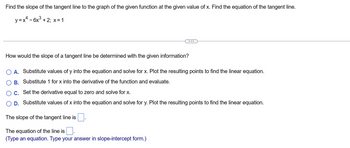 Find the slope of the tangent line to the graph of the given function at the given value of x. Find the equation of the tangent line.
y = x² - 6x³ + 2; x = 1
How would the slope of a tangent line be determined with the given information?
A. Substitute values of y into the equation and solve for x. Plot the resulting points to find the linear equation.
B. Substitute 1 for x into the derivative of the function and evaluate.
C. Set the derivative equal to zero and solve for x.
D. Substitute values of x into the equation and solve for y. Plot the resulting points to find the linear equation.
The slope of the tangent line is.
The equation of the line is
(Type an equation. Type your answer in slope-intercept form.)