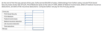 At the end of the first pay period of the year, Sofia earned $4,000 of salary. Withholdings from Sofia's salary include FICA Social
Security taxes at the rate of 6.2%, FICA Medicare taxes at the rate of 1.45%, $500 of federal income taxes, $160 of medical insurance
deductions, and $10 of life insurance deductions. Compute Sofia's net pay for this first pay period.
Gross pay
FICA Social Security
FICA Medicare
Federal income taxes
Medical insurance deduction
Life insurance deduction
Total deductions
Net pay