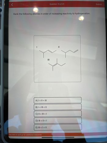 Rank the following alkenes in order of increasing reactivity to hydrogenation.
A) | < || < III
B) | < III < II
C) || < ||| < |
D) ||| < || < |
E) III < | < ||
Question 15 of 41
Tap here or pull up for additional resources
Submit