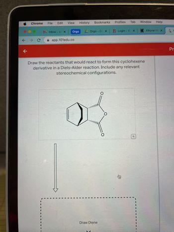 M
Chrome
O
File
Edit
MInbox - SS X
View
Orgo
app.101edu.co
History
Bookmarks
Orgo - Go X
2
Draw Diene
Profiles
O
Tab
Draw the reactants that would react to form this cyclohexene
derivative in a Diels-Alder reaction. Include any relevant
stereochemical configurations.
B Login - B x
Window Help
Alkyne H X
A
Pr-