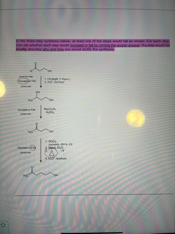 In the three-step synthesis below, at least one of the steps would fail as shown. For each step,
indicate whether each step would succeed or fail by circling the proper answer. If a step would fail
briefly describe why and how you would rectify the synthesis.
would this step
Succeed or Fail
(circle one)
H3C
Succeed or Fail
(circle one)
H₂C
Succeed or Fail
(circle one)
H₂C
OH
OH
1. CH3MgBr (1 Equiv.)
2. H30* (workup)
OH
Na₂Cr₂O7
H₂SO4
OH
1. SOCI₂
(converts -OH to -CI)
2. Mg(s), Et₂O
1
Å
4. H₂O* (workup)
OH