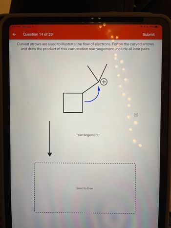 7:07 PM Mon Dec 5
←
Question 14 of 29
rearrangement
Curved arrows are used to illustrate the flow of electrons. Follow the curved arrows
and draw the product of this carbocation rearrangement. Include all lone pairs.
Select to Draw
70%
(+
Submit