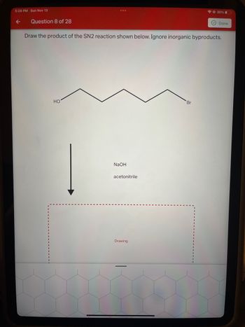 **Question 8 of 28**

**Title:** SN2 Reaction Product

**Instructions:**

Draw the product of the SN2 reaction shown below. Ignore inorganic byproducts.

**Reaction Details:**

- **Reactant Structure:** A linear chain with a hydroxyl group (HO) on the left end and a bromine atom (Br) on the right end.
- **Reagents:** 
  - NaOH
  - Acetonitrile
  
**Diagram Details:**

There's an arrow pointing downward beneath the reactants and reagents, indicating the direction of the reaction. Below the arrow, there's a red dashed box labeled "Drawing" for where the product should be illustrated.

**Guidance:**

Recognize the SN2 mechanism involves a backside attack by the nucleophile, leading to the substitution of the bromine atom with the nucleophile. Consider drawing the expected product within the space provided.