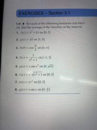 EXERCISES - Section 3.1
1-6 I For each of the following functions and inter-
val, find the average of the function on the interval.
1. f(x) = x² + 2x on [0,3]
2. g(x) = Vx on [1,9]
3. h(0)
on [0, 1]
= COS
4. k(x) =
1
on [=1,1]
x² + 1
5. p(x) = x sin x² on [0, y7]
6. r(x) = x² Vx³ +1 on [0,2]
7. s(x) = xe* on [0, 2]
8. q(x) = x sin x on [0, ]
