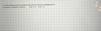 4) For the following electronic transitions state if they are allowed or forbidden and if it
corresponds to absorption or emission:
a) 2p 3s
b) 4s5s