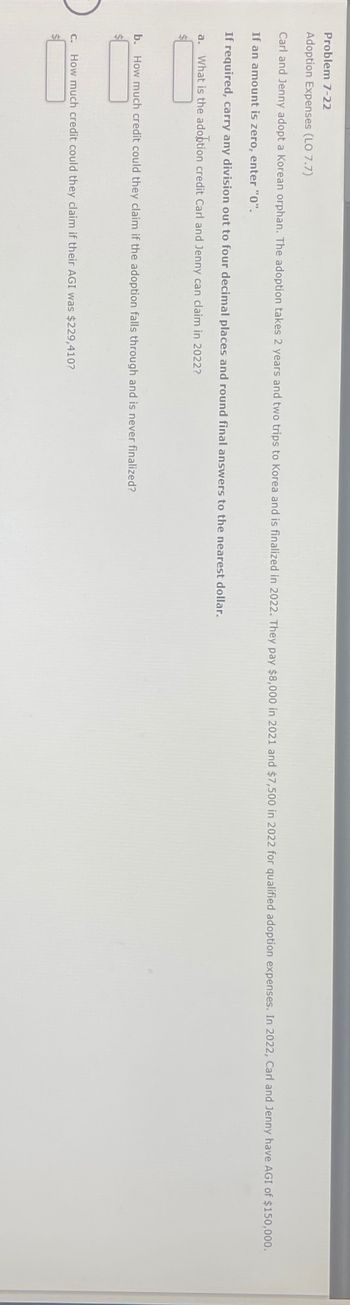 Problem 7-22
Adoption Expenses (LO 7.7)
Carl and Jenny adopt a Korean orphan. The adoption takes 2 years and two trips to Korea and is finalized in 2022. They pay $8,000 in 2021 and $7,500 in 2022 for qualified adoption expenses. In 2022, Carl and Jenny have AGI of $150,000.
If an amount is zero, enter "0".
If required, carry any division out to four decimal places and round final answers to the nearest dollar.
a. What is the adoption credit Carl and Jenny can claim in 2022?
$
b. How much credit could they claim if the adoption falls through and is never finalized?
c. How much credit could they claim if their AGI was $229,410?