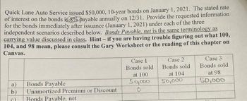 Quick Lane Auto Service issued $50,000, 10-year bonds on January 1, 2021. The stated rate
of interest on the bonds is 8% payable annually on 12/31. Provide the requested information
for the bonds immediately after issuance (January 1, 2021) under each of the three
independent scenarios described below. Bonds Payable, net is the same terminology as
carrying value discussed in class. Hint - if you are having trouble figuring out what 100,
104, and 98 mean, please consult the Gary Worksheet or the reading of this chapter on
Canvas.
a)
b)
c)
Bonds Payable
Unamortized Premium or Discount
Bonds Payable, net
Case 1
Bonds sold
at 100
50,000
0
Case 2
Bonds sold
at 104
50,000
Case 3
Bonds sold
at 98
50,000