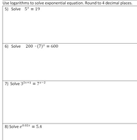 Use logarithms to solve exponential equation. Round to 4 decimal places.
5) Solve 5* = 19
6) Solve
200 · (7)* = 600
7) Solve 32x+1 = 7x-2
8) Solve e0.02x = 5.4
