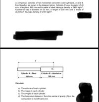 A component consists of two horizontal concentric solid cylinders, A and B,
fixed together as shown in the diagram below. Cylinder A has a diameter of 40
mm, a length of 350 mm and is made of steel having a density of 7850 kg/m³.
Cylinder B has a diameter of 50 mm, a length of 500 mm and is made of
aluminium having a density of 2700 kg/m³.
Go
Cylinder A - Steel
|Cylinder B -Aluminium
350 mm
500 mm
Calculate:
a) The volume of each cylinder.
b) The mass of each cylinder.
c) The weight of each cylinder.
d) The horizontal distance i from the centre of gravity (G) of the
component to its left hand end.
IX

