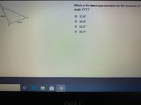 **Problem Statement:**

Given a right-angled triangle XYZ, where XY = 10 inches, XZ = 12 inches, and angle X is the right angle, determine the best approximation for the measure of angle XYZ.

**Choices:**
- 33.6°
- 39.8°
- 50.2°
- 56.4°

**Explanation:**

We are given a right triangle XYZ. In this triangle:

- XY is one of the legs and is 10 inches long.
- XZ is the hypotenuse and is 12 inches long.
- YZ is the other leg, denoted as 'x' inches.

Our goal is to find the best approximation for angle XYZ.

To find angle XYZ, we can use the trigonometric relationship involving the lengths of the sides. Specifically, the cosine of angle XYZ is given by the adjacent side (XY) over the hypotenuse (XZ).

\[ \cos (\angle XYZ) = \frac{ \text{adjacent} }{ \text{hypotenuse} } = \frac{XY}{XZ} = \frac{10}{12} \]

Simplifying,

\[ \cos (\angle XYZ) = \frac{5}{6} \]

To find the angle whose cosine is \(\frac{5}{6}\), we use the inverse cosine function:

\[ \angle XYZ = \cos^{-1}\left(\frac{5}{6}\right) \]

Using a calculator, we find:

\[ \angle XYZ \approx 33.6° \]

Therefore, the best approximation for the measure of angle XYZ is:

**33.6°**

**Graph/Diagram Explanation:**

The diagram on the left side of the problem statement shows a right-angled triangle with angle X being the right angle (denoted by the small square at angle X). The legs of the triangle are labeled with their respective lengths (10 inches and 12 inches), and the angle of interest, XYZ, is opposite to the 12-inch side. The possible measurements for this angle are listed as multiple-choice answers on the right side of the problem statement.