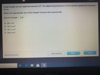 A right triangle has one angle that measure 23°. The adjacent leg measures 27.6 cm and the hypotenuse measures
30cm.
What is the approximate area of the triangle? Round to the nearest tenth.
Area of a triangle = bh
68.7 cm2
161.8 cm?
381.3 cm?
O 450.0 cm2
Mark this and return
Save and Exit
Next
Subrnit
