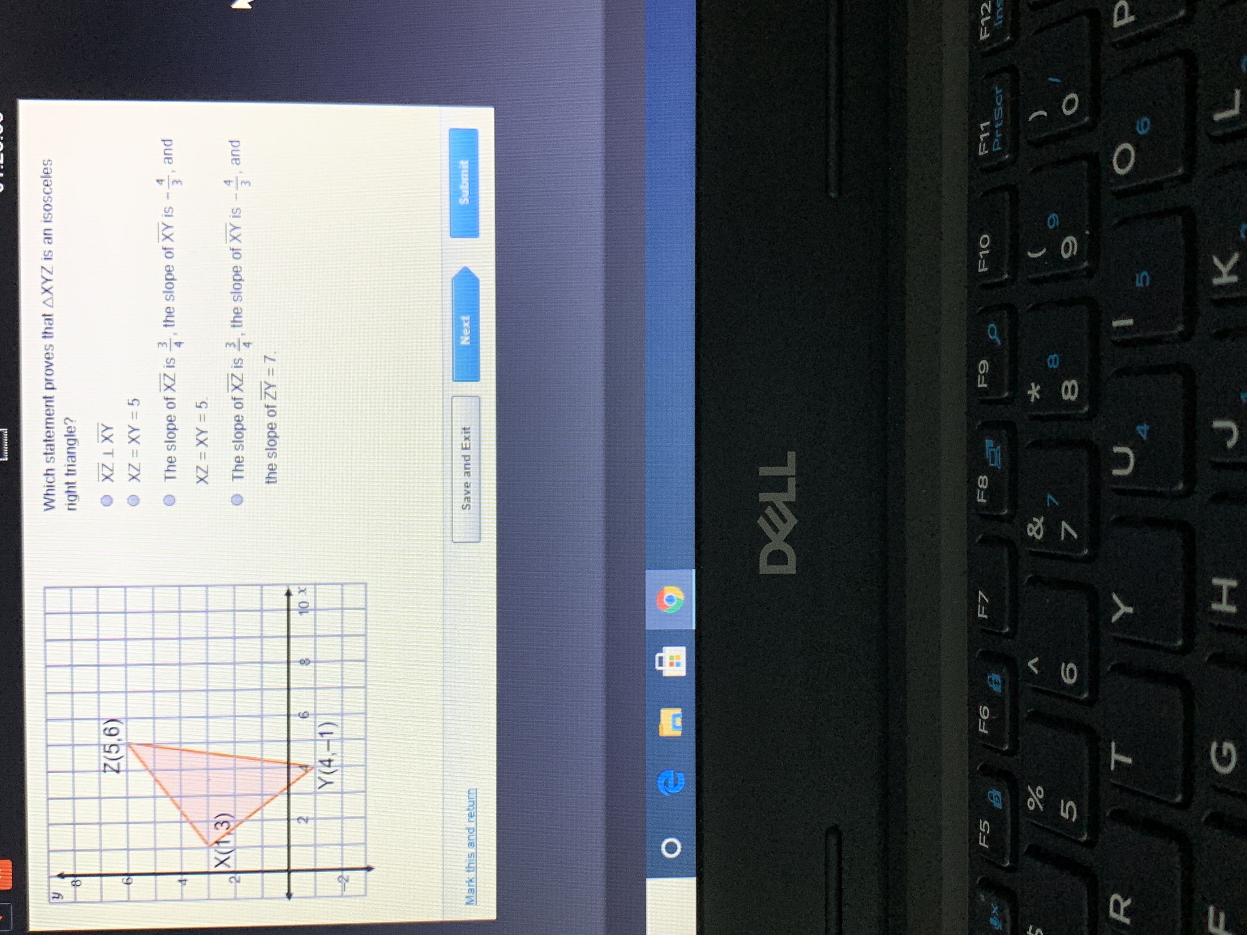 **Problem Statement:**

Given the graph of triangle \( \Delta XYZ \) with the coordinates \( X(1, 3) \), \( Y(4, -1) \), and \( Z(5, 6) \), determine which statement proves that \( \Delta XYZ \) is an isosceles right triangle.

**Graph Description:**

The graph represents a coordinate plane with triangle \( \Delta XYZ \) plotted. The vertices \( X \), \( Y \), and \( Z \) are labeled:

- \( X(1, 3) \)
- \( Y(4, -1) \)
- \( Z(5, 6) \)

**Task:**

Select the correct statement that proves \( \Delta XYZ \) is an isosceles right triangle from the following options:

1. \( XZ \perp XY \)
2. \( XZ = XY = 5 \)
3. The slope of \( XZ \) is \( \frac{3}{4} \), the slope of \( XY \) is \( -\frac{4}{3} \), and \( XZ = XY = 5 \)
4. The slope of \( XZ \) is \( \frac{3}{4} \), the slope of \( XY \) is \( -\frac{4}{3} \), and the slope of \( ZY \) is 7

**Options:**

- Mark this and return
- Save and Exit
- Next
- Submit