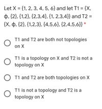 Let X = {1, 2, 3, 4, 5, 6} and let T1 = {X,
þ, {2}, {1,2}, {2,3,4}, {1, 2,3,4}} and T2 :
{X, þ, {2}, {1,2,3}, {4,5,6}, {2,4,5,6}}
T1 and T2 are both not topologies
on X
T1 is a topology on X and T2 is not a
topology on X
T1 and T2 are both topologies on X
T1 is not a topology and T2 is a
topology on X
