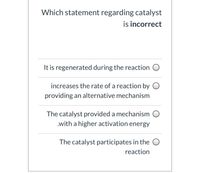 Which statement regarding catalyst
is incorrect
It is regenerated during the reaction O
increases the rate of a reaction by O
providing an alternative mechanism
The catalyst provided a mechanism O
.with a higher activation energy
The catalyst participates in the O
reaction
